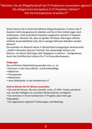 2
"Möchten Sie als Pflegefachkraft bei IT-Problemen souveräner agieren?
Die pflegerische Kompetenz in IT-Projekten stärken?
Ihre Karriereoptionen erweitern?"
Sicher kennen Sie in Ihrem beruflichen Alltag Situationen, in denen die IT-
Systeme nicht wie gewünscht arbeiten und Sie in Ihrer Arbeit sogar noch
ausbremsen. Viele sind diesen Situation ausgesetzt und dem IT-Support
ausgeliefert. Wussten Sie, dass ein großer Teil dieser Störungen oftmals
einfache Anwenderfehler sind, die in wenigen Minuten behoben werden
können?
Sie erwerben im Rahmen dieser in Deutschland einzigartigen Seminarreihe
„Health Informatics Keyuser Training“ das notwendige Wissen und
Können, um diesen Störungen aktiv begegnen zu können - nachgewiesen
durch das Zertifikat des Instituts für IT im Gesundheitswesen.
Zielgruppe
Die zertifizierte Weiterbildung wendet sich u.a. an:
 Personen in der Gesundheits- und Krankenpflege
 Mediziner
 Therapeuten
 Hebammen
 neue Mitarbeiter in der Krankenhaus-IT
Und so können Sie Ihr Wissen anwenden
 Sie sind die Person, die eine schnelle, erste „IT-Hilfe“ leistet und damit
sich und den Kollegen ein schnelles Weiterarbeiten ermöglicht
 Sie vertreten in Ihrem Fachbereich IT-Projekte oder leiten gar
Teilprojekte
 Sie organisieren optimal IT-Schulungen und Meetings
 