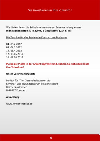 Sie investieren in Ihre Zukunft !
4
Wir bieten Ihnen die Teilnahme an unserem Seminar in bequemen,
monatlichen Raten zu je 209,00 € (insgesamt: 1254 €) an!
Die Termine für das Seminar in Konstanz am Bodensee
04.-05.2.2012
03.-04.3.2012
14.-15.4.2012
12.-13.05.2012
16.-17.06.2012
PS: Da die Plätze in der Anzahl begrenzt sind, sichern Sie sich noch heute
ihre Teilnahme!
Unser Veranstaltungsort:
Institut für IT im Gesundheitswesen c/o
Seminar- und Tagungszentrum Villa Rheinburg
Reichenaustrasse 1
D-78467 Konstanz
Anmeldung:
www.johner-institut.de
 