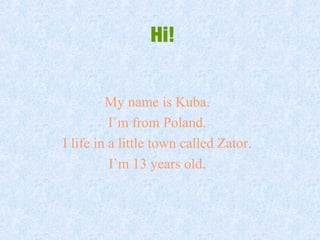 Hi!
My name is Kuba.
I`m from Poland.
I life in a little town called Zator.
I`m 13 years old.