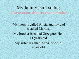 My family isn`t so big.
I have mom, dad, sister and brother.
My mom is called Alicja and my dad
is called Mariusz.
My brother is called Grzegorz. He`s
11 years old.
My sister is called Anna. She`s 21
years old.
 