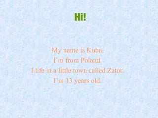 Hi!
My name is Kuba.
I`m from Poland.
I life in a little town called Zator.
I`m 13 years old.
 