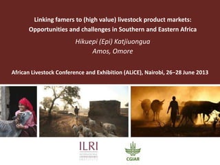Linking famers to (high value) livestock product markets:
Opportunities and challenges in Southern and Eastern Africa
Hikuepi (Epi) Katjiuongua
Amos, Omore
African Livestock Conference and Exhibition (ALiCE), Nairobi, 26−28 June 2013
 