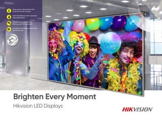 Hikvision LED Displays
Brighten Every Moment
Easy system adjustments with
intuitive, remote controls
Extended lifespan with automatic
dehumidification
Effective eye protection by
filtering over 90% blue light
Simplified maintenance with front
service access
 
