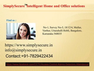 SimplySecure Intelligent Home and Office solutionsTM
https://www.simplysecure.in
info@simplysecure.in
Contact:+91-7829422434
No-1, Survey No-5, 18/12/4, Mullur,
Varthur, Uttarahalli Hobli, Bangalore,
Karnataka 560035
Find us :
https://www.facebook.com/CCTV.Access.Control.Alarms.Detectors.Attendance/
 