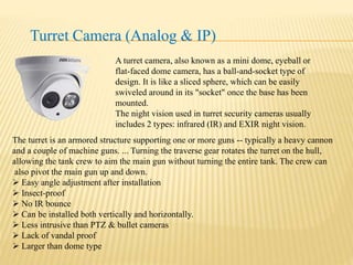 Turret Camera (Analog & IP)
A turret camera, also known as a mini dome, eyeball or
flat-faced dome camera, has a ball-and-socket type of
design. It is like a sliced sphere, which can be easily
swiveled around in its "socket" once the base has been
mounted.
The night vision used in turret security cameras usually
includes 2 types: infrared (IR) and EXIR night vision.
The turret is an armored structure supporting one or more guns -- typically a heavy cannon
and a couple of machine guns. ... Turning the traverse gear rotates the turret on the hull,
allowing the tank crew to aim the main gun without turning the entire tank. The crew can
also pivot the main gun up and down.
 Easy angle adjustment after installation
 Insect-proof
 No IR bounce
 Can be installed both vertically and horizontally.
 Less intrusive than PTZ & bullet cameras
 Lack of vandal proof
 Larger than dome type
 