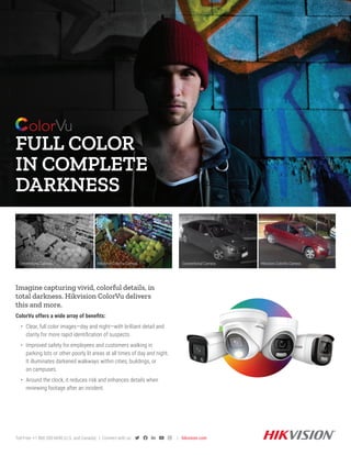 FULL COLOR
IN COMPLETE
DARKNESS
Imagine capturing vivid, colorful details, in
total darkness. Hikvision ColorVu delivers
this and more.
ColorVu offers a wide array of benefits:
• Clear, full color images—day and night—with brilliant detail and
clarity for more rapid identification of suspects.
• Improved safety for employees and customers walking in
parking lots or other poorly lit areas at all times of day and night.
It illuminates darkened walkways within cities, buildings, or
on campuses.
• Around the clock, it reduces risk and enhances details when
reviewing footage after an incident.
Toll-Free: +1 866-200-6690 (U.S. and Canada) | Connect with us:      | hikvision.com
Conventional Camera Hikvision ColorVu Camera
Conventional Camera Hikvision ColorVu Camera
 
