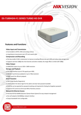 DS-7100HGHI-F1 SERIES TURBO HD DVR
Video Input and Transmission
 Connectable to HDTVI, AHD and analog cameras
 Long distance transmission over UTP and coaxial cable
Compression and Recording
 One-key enable H.264+ compression to improve encoding efficiency by up to 50% and reduce data storage costs
 Supports real-time 1080p lite of all channels and when enabled, the image effect is similar with 1080p
Video Output
 HDMI/VGA output at up to 1920 × 1080 resolution
Storage and Playback
 One SATA interface (up to 6 TB capacity per HDD)
 4/8/16-ch synchronous playback at up to 720p resolution
 Smart search for efficient playback
Smart Function
 VQD (Video Quality Diagnostics)
 Unlock pattern for device login for the admin and clear-text password available
 GUID file can be exported for password resetting and imported for finding the forgotten password
 Supports PTZ control via Omnicast VMS of Genetec protocol
Network & Ethernet Access
 Hik Cloud P2P & HiDDNS (Dynamic Domain Name System) for easy network management
 One self-adaptive 10/100Mbps network interface
 Output bandwidth limit configurable
Features and Functions
 