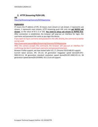 HIKVISION EUROPE B.V.
European Technical Support Hotline +31 235542770
2. HTTP Streaming PUSH URL
URL
http://ip/Streaming/channels/ID/httppreview
Explanation
IP means the IP address of IPC, ID means main stream or sub stream. 2 represents sub
stream, 1 represents main stream, HTTP streaming push URL only can get MJPEG sub
stream, so the value of ID is 2 or 102. You need to setup sub stream to MJPEG first.
After connection is established, the browser will pop-out an interface for login, the
username and password the same as you login the device.
If you want to input username and password in the URL directly, the command as below
can be used:
http://username:passord@ip/Streaming/channels/ID/httppreview
After the camera accepts this command, the browser will pop-out an interface for
confirming, but don’t need input username and password anymore.
Browser Firefox support, we have tested Safari V5.1.7, Chrome V10.0.648.45 support.
Current latest version, IPC: V5.1.0; 1# generation megapixel speed dome(DS-DF1-
XXX):V4.1.6, 1# generation standard resolution speed dome(DS-DF1-XXX):V3.1.6; 2#
generation speed dome(DS-DFXXXX): V5.1.0 are all support.
 