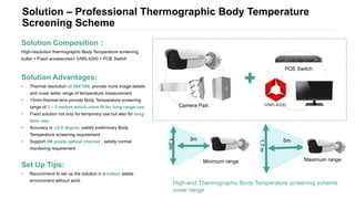 Solution – Professional Thermographic Body Temperature
Screening Scheme
Solution Composition：
High-resolution thermographic Body Temperature screening
bullet + Fixed accessories+ iVMS-4200 + POE Switch
Solution Advantages:
• Thermal resolution of 384*288, provide more image details
and cover wider range of temperature measurement
• 15mm thermal lens provide Body Temperature screening
range of 3 ~ 5 meters which more fit for long range use
• Fixed solution not only for temporary use but also for long-
term use.
• Accuracy is ±0.5 degree, satisfy preliminary Body
Temperature screening requirement
• Support 4M pixels optical channel , satisfy normal
monitoring requirement
Set Up Tips:
• Recommend to set up the solution in a indoor stable
environment without wind.
Maximum range
5m
1.7m
Camera Part
POE Switch
High-end Thermographic Body Temperature screening scheme
cover range
Minimum range
3m
1.3m
 