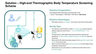 Solution – High-end Thermographic Body Temperature Screening
Scheme
Solution Composition：
Thermographic Body Temperature screening bullet / turret
+ Tripod + Tripod adaptor + iVMS-4200 + POE Switch + Black Body
Solution Advantages:
• With higher accuracy ±0.3 degree, the scheme could reduce missing alarm
Set Up Tips:
• The camera is recommended to install in 1.5 meter high, keep the distance
between target and camera about 1 ~1.5 m (1217B/2617B) or 3 ~ 5m
(2637/B)
• The black body is used together with body temperature measurement
bullet/turret, 1m (3mm device) 2m(6mm device) or 5m (2637/B) away from
the camera
• Make sure that the black body always appears in the upper left / upper right
corner of the camera view.
• Make sure that the black body would not be blocked by other targets during
temperature measurement
• Recommend to set up the solution in a stable environment without wind in
the indoor space .
 