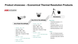 Product showcase – Economical Thermal Resolution Products
DS-2TD2617B-3/6PA(B)
DS-2TD1217B-3/6PA(B)
Accessory
Black Body
• Temperature resolution: 0.1℃
• Accuracy: ±0.1℃
• Temperature stability: ±0.1℃/h
• Effective emissivity: 0.97±0.02
• Operating temperature: 0~30℃
Tripod
• UNC 1/4”-20 tripod connection
• It is recommended that tripod be
purchased locally which meet the
standards
• Thermal：160 × 120；
• Lens: 3mm / 6mm；
• Optical：2688 × 1520；
• Optical lens: 4mm / 8mm；
• Video mode：Bi-spectrum image
fusion；
• Accuracy：±0.5℃
± 0.3℃ (with black body)
• Range：30-45℃
• Audio alarm support
• Thermal：160 × 120；
• Lens: 3mm / 6mm；
• Optical：2688 × 1520；
• Optical lens: 4mm / 8mm；
• Video mode：Bi-spectrum image
fusion；
• Accuracy：±0.5℃
± 0.3℃ (with black body)
• Range：30-45℃
• Audio alarm support
 
