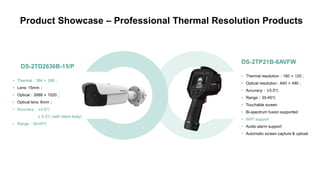 Product Showcase – Professional Thermal Resolution Products
• Thermal：384 × 288；
• Lens: 15mm；
• Optical：2688 × 1520；
• Optical lens: 6mm；
• Accuracy：±0.5℃
± 0.3℃ (with black body)
• Range：30-45℃
DS-2TD2636B-15/P
• Thermal resolution：160 × 120 ;
• Optical resolution : 640 × 480 ;
• Accuracy：±0.5℃
• Range：30-45℃
• Touchable screen
• Bi-spectrum fusion supported
• WIFI support
• Audio alarm support
• Automatic screen capture & upload
DS-2TP21B-6AVFW
 
