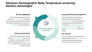 Hikvision thermographic Body Temperature screening
Solution Advantages
WHY WE CHOOSE
HIKVISION
Hikvision thermographic Body Temperature
screening Bullet/Turret cameras feature onboard
audio alarm to notify the operator without the
requirement of auxillary sirens. This reduces the
complexity of whole solution and makes it easier
and quicker to deploy.
Onboard Audio Alarm
Hikvision thermographic Body Temperature
screening Bullet/Turret cameras provide AI Face
Detection function, locate multiple faces intelligently
and measure the temperature of the faces only , to
reduce false alarms from other heat sources.
AI Face detection
As the world‘s leading security solution provider，
Hikvision are able to provide a full one-stop solution
include thermography cameras, surveillance
cameras, NVR’s , pedestrian barriers, etc.
Full solution
Hikvision thermographic Body Temperature
screening products are embedded with a self-
developed algorithm, which is specially optimised
for temperature measurement thermography.
Combined with a constant temperature/dust-free
automated manufacturing process with big data,
Hikvision ensures the accuracy of their thermal
cameras
Unique Self-developed Algorithm
 