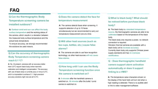 FAQ
A: Outdoor wind and sun can affect the body
surface temperature and the working status of
the camera, which results in a deviation between
the measured body surface temperature and the
actual body temperature.
To ensure accuracy, we strongly recommended
the solutions be used indoors.
Q:Can the thermographic Body
Temperature screening camera be
installed outdoors?
A: The black body is a standard temperature
source, the thermographic cameras are able to be
calibrated based on the temperature of the black
body.
The black body only requires a power, no network
connection is required.
Hikvision thermal cameras are available with a
black body unit to increase accuracy.
Currently black body only supports Chinese power
supply standards and has no overseas
certification.
Q:What is black body? What should
be noticed before purchase black
body?
A: The cameras are able to use face recognition
technology, so other heat sources will not cause
false alarms.
Q:Will other heat sources (such as
tea cups, kettles, etc.) cause false
alarms?
A: 5 minutes after the handheld camera is
switched on, 30 minutes after the bullet / turret
camera is switched on.
Q:How long until I can use the Body
Temperature screening function once
the camera is switched on?
A: The camera detects faces when screening. It
supports detection of up to 10 faces
simultaneously but we recommended to carry out
temperature measurement one at a time.
Q:Does the camera detect the face for
temperature measurement
A: The temperature value characters shown on
the display of the hand held unit turn red when a
high reading is detected. There is no audible alert
or link to video management software.
Q：Does thermographic handheld
camera support alarm activation
automatically or does it support
linking to a VMS?
A: No. At present, cameras with an accuracy better
than 0.5°C require black-body online real-time
calibration and intelligent compensation. The accuracy
with use of black body is currently plus or minus 0.2°C,
and it is impossible to achieve 0.1. High-precision
accuracy solutions right now are all 0.3°C.
Q:Can the accuracy of thermographic
Body Temperature screening camera
reach 0.1 ℃?
 