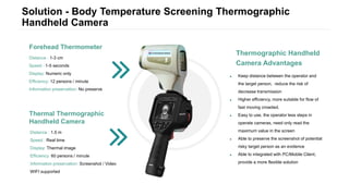 Solution - Body Temperature Screening Thermographic
Handheld Camera
 Keep distance between the operator and
the target person, reduce the risk of
decrease transmission
 Higher efficiency, more suitable for flow of
fast moving crowded.
 Easy to use, the operator less steps in
operate cameras, need only read the
maximum value in the screen
 Able to preserve the screenshot of potential
risky target person as an evidence
 Able to integrated with PC/Mobile Client,
provide a more flexible solution
Thermographic Handheld
Camera Advantages
Thermal Thermographic
Handheld Camera
Distance : 1.5 m
Speed : Real time
Display: Thermal image
Efficiency: 60 persons / minute
Information preservation: Screenshot / Video
WIFI supported
Forehead Thermometer
Distance : 1-3 cm
Speed : 1-5 seconds
Display: Numeric only
Efficiency: 12 persons / minute
Information preservation: No preserve
 