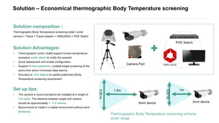 Solution – Economical thermographic Body Temperature screening
Solution composition：
Thermographic Body Temperature screening bullet / turret
camera + Tripod + Tripod adaptor + VMS(4200) + POE Switch
Solution Advantages:
• Thermographic turret / bullet support human temperature-
exception audio alarm to notify the operator.
• Quick deployment and simple configuration.
• Support AI face detection, multiple target screening at the
same time which minimizes false alarms.
• Accuracy is ±0.5 degree to satisfy preliminary Body
Temperature screening requirement
Set up tips:
• The camera is recommended to be installed at a height of
1.5 meter, The distance between target and camera
should be approximately 1 ~1.5 metres.
• Recommend to install in a stable environment without wind
(indoors).
3mm device
1m
0.67m
6mm device
1.5m
0.92m
Camera Part
POE Switch
Thermographic Body Temperature screening scheme
cover range
 