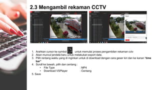 2.3 Mengambil rekaman CCTV
1. Arahkan cursor ke symbol untuk memulai proses pengambilan rekaman cctv
2. Akan muncul jendela baru untuk melakukan export data.
3. Pilih rentang waktu yang di inginkan untuk di download dengan cara geser kiri dan ke kanan “time
bar”
4. Scroll ke bawah, pilih dan centang :
• File Type : MP4
• Download VSPlayer : Centang
5. Save
 