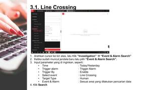 3.1. Line Crossing
1. Arahkan cursor ke kiri atas, lalu Klik ”Investigation”  “Event & Alarm Search”
2. Ketika sudah muncul jendela baru lalu pilih “Event & Alarm Search”.
3. Input parameter yang di inginkan, seperti :
• Time : Today/Yesterday
• Trigger alarm : Trigger Alarm
• Trigger By : Enable
• Select event : Line Crossing
• Target Type : Human
• Event & Alarm : Sesuai area yang dilakukan pencarian data
4. Klik Search
 