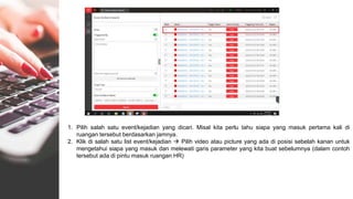 1. Pilih salah satu event/kejadian yang dicari. Misal kita perlu tahu siapa yang masuk pertama kali di
ruangan tersebut berdasarkan jamnya.
2. Klik di salah satu list event/kejadian  Pilih video atau picture yang ada di posisi sebelah kanan untuk
mengetahui siapa yang masuk dan melewati garis parameter yang kita buat sebelumnya (dalam contoh
tersebut ada di pintu masuk ruangan HR)
 