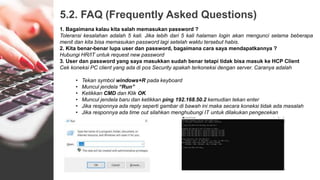 5.2. FAQ (Frequently Asked Questions)
1. Bagaimana kalau kita salah memasukan password ?
Toleransi kesalahan adalah 5 kali. Jika lebih dari 5 kali halaman login akan mengunci selama beberapa
menit dan kita bisa memasukan password lagi setelah waktu tersebut habis.
2. Kita benar-benar lupa user dan password, bagaimana cara saya mendapatkannya ?
Hubungi HR/IT untuk request new password
3. User dan password yang saya masukkan sudah benar tetapi tidak bisa masuk ke HCP Client
Cek koneksi PC client yang ada di pos Security apakah terkoneksi dengan server. Caranya adalah
• Tekan symbol windows+R pada keyboard
• Muncul jendela “Run”
• Ketikkan CMD dan Klik OK
• Muncul jendela baru dan ketikkan ping 192.168.50.2 kemudian tekan enter
• Jika responnya ada reply seperti gambar di bawah ini maka secara koneksi tidak ada masalah
• Jika responnya ada time out silahkan menghubungi IT untuk dilakukan pengecekan
 