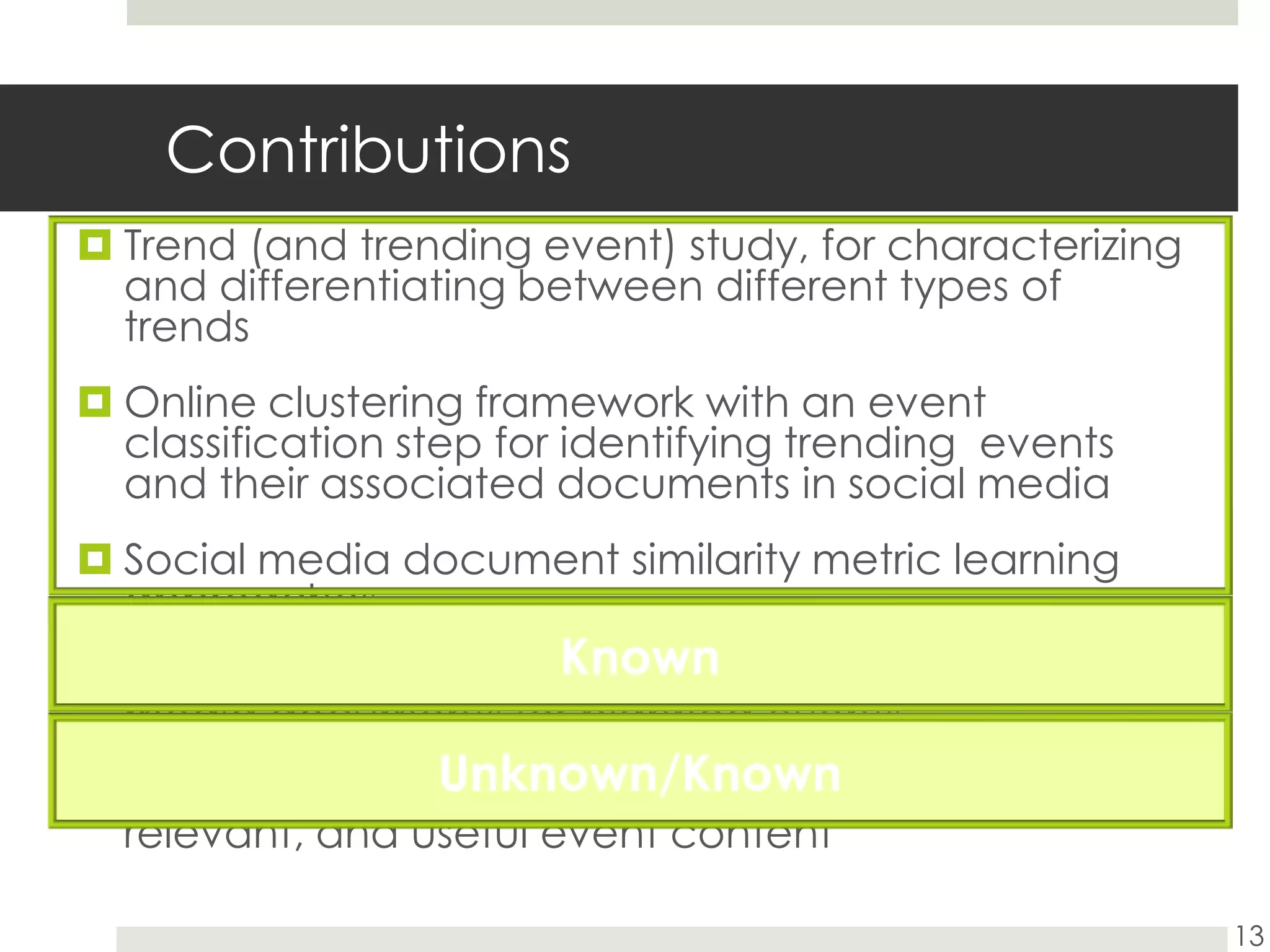 ContributionsTrend (and trending event) study, for characterizing and differentiating between different types of trendsOnline clustering framework with an event classification step for identifying trending  events and their associated documents in social mediaSocial media document similarity metric learning approachesQuery formulation strategies for identifying social media documents for planned eventsSelection techniques for identifying high quality, relevant, and useful event content13KnownUnknown/Known