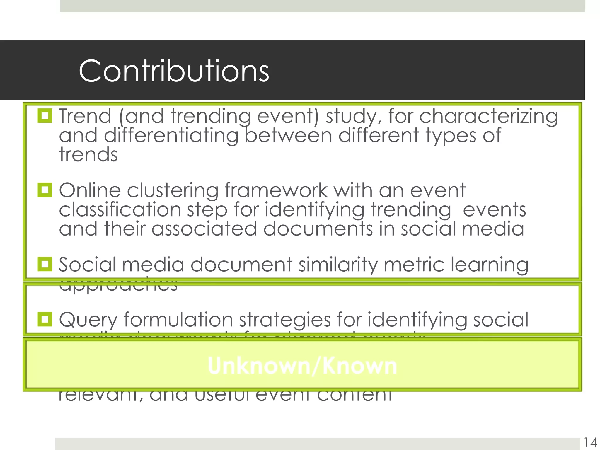 ContributionsTrend (and trending event) study, for characterizing and differentiating between different types of trendsOnline clustering framework with an event classification step for identifying trending  events and their associated documents in social mediaSocial media document similarity metric learning approachesQuery formulation strategies for identifying social media documents for planned eventsSelection techniques for identifying high quality, relevant, and useful event content14Unknown/Known