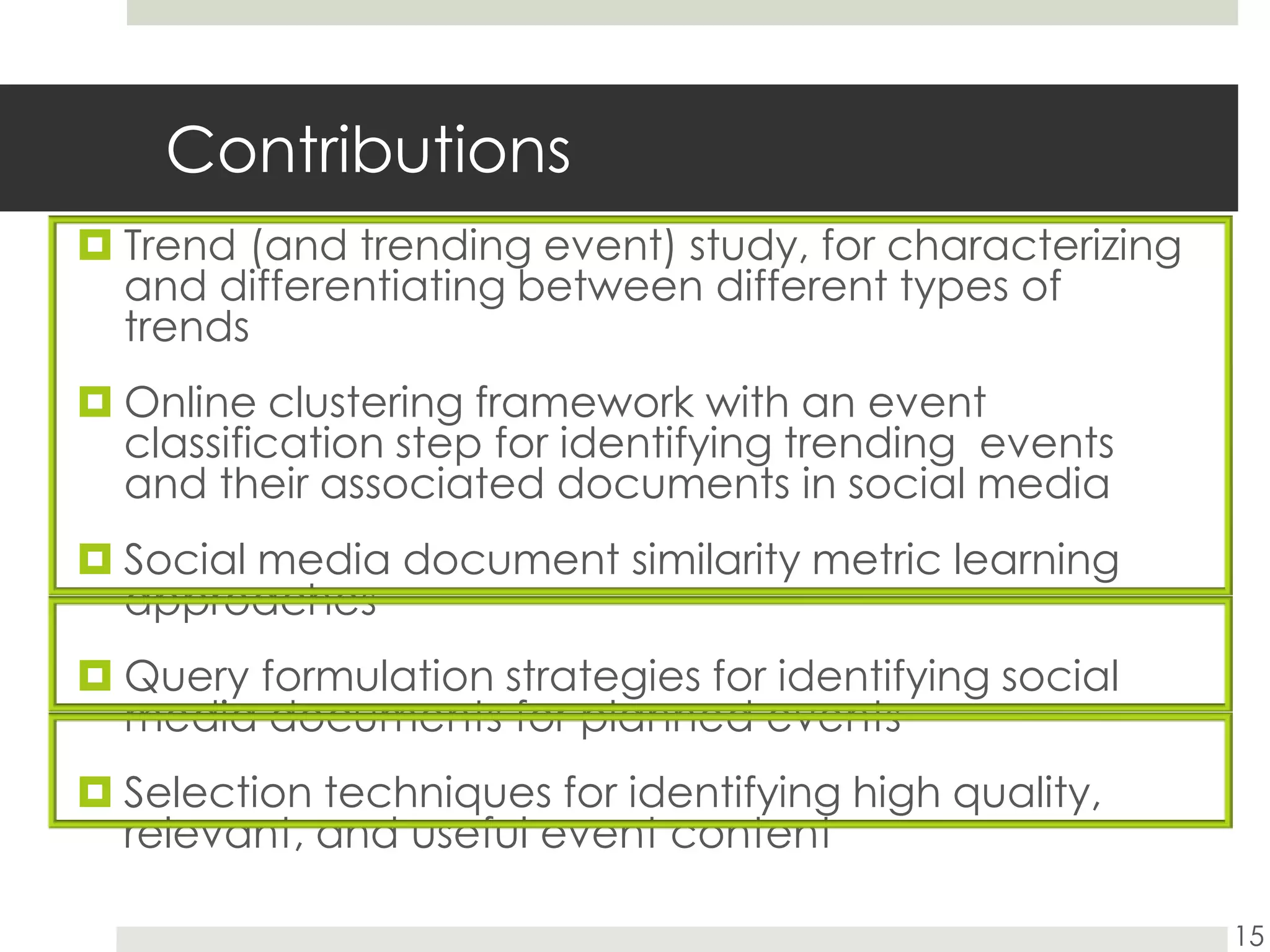 ContributionsTrend (and trending event) study, for characterizing and differentiating between different types of trendsOnline clustering framework with an event classification step for identifying trending  events and their associated documents in social mediaSocial media document similarity metric learning approachesQuery formulation strategies for identifying social media documents for planned eventsSelection techniques for identifying high quality, relevant, and useful event content15