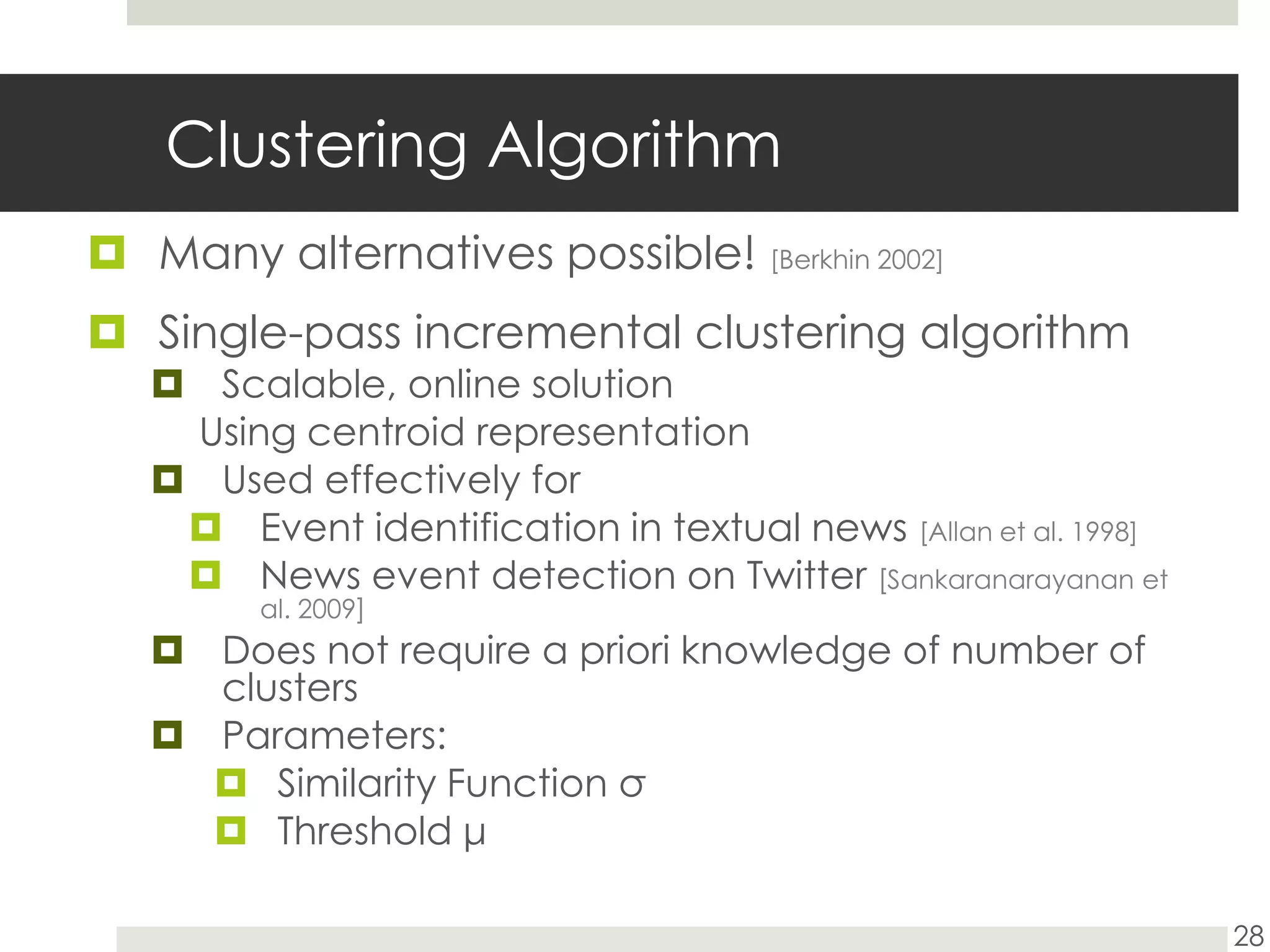 Clustering AlgorithmMany alternatives possible! [Berkhin 2002]Single-pass incremental clustering algorithmScalable, online solutionUsing centroid representation Used effectively for Event identification in textual news [Allan et al. 1998]News event detection on Twitter [Sankaranarayanan et al. 2009]Does not require a priori knowledge of number of clustersParameters:Similarity Function σThreshold μ28