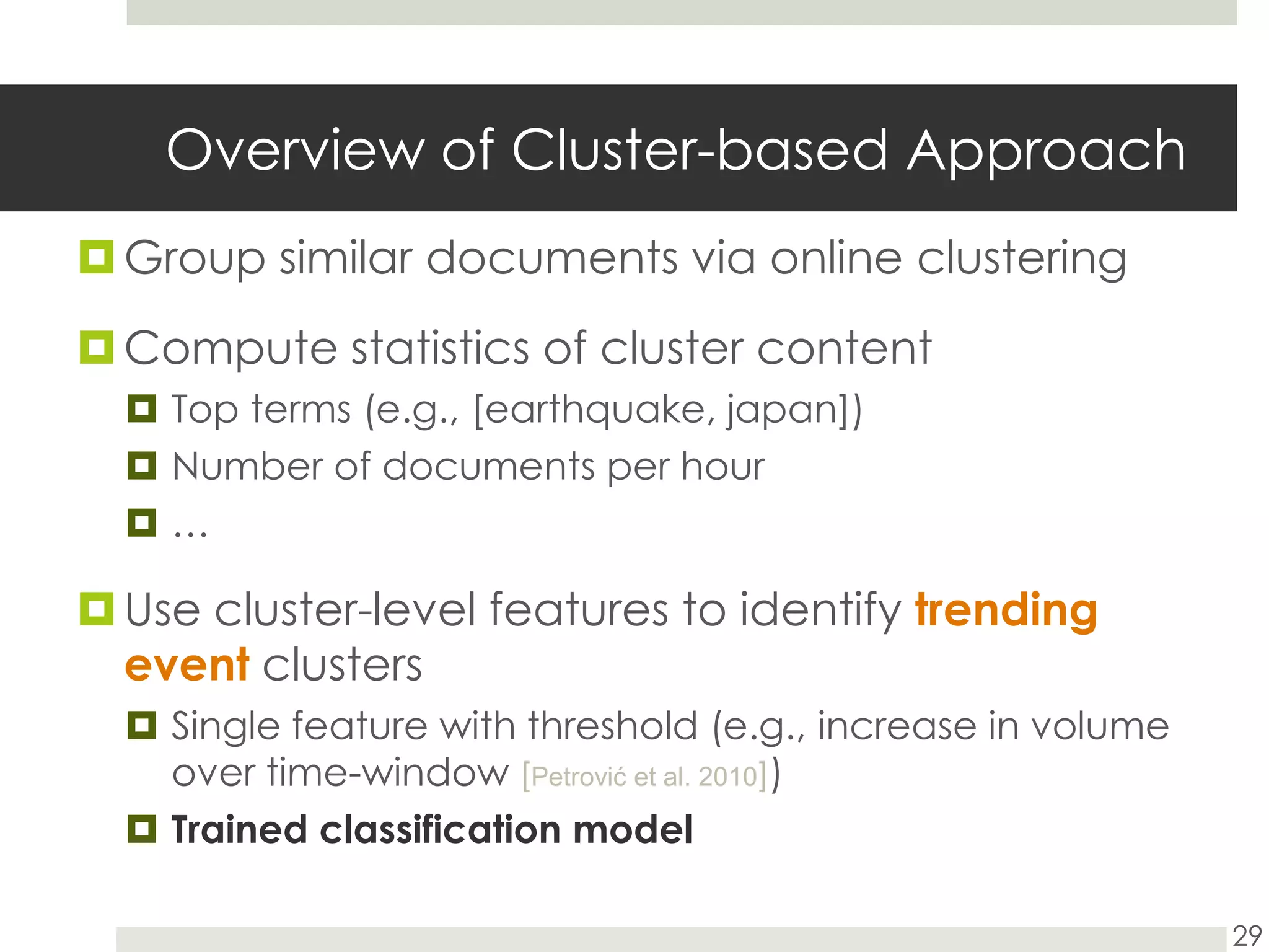 Overview of Cluster-based ApproachGroup similar documents via online clusteringCompute statistics of cluster content Top terms (e.g., [earthquake, japan])Number of documents per hour…Use cluster-level features to identify trendingeventclustersSingle feature with threshold (e.g., increase in volume over time-window [Petrovićet al. 2010])Trained classification model29