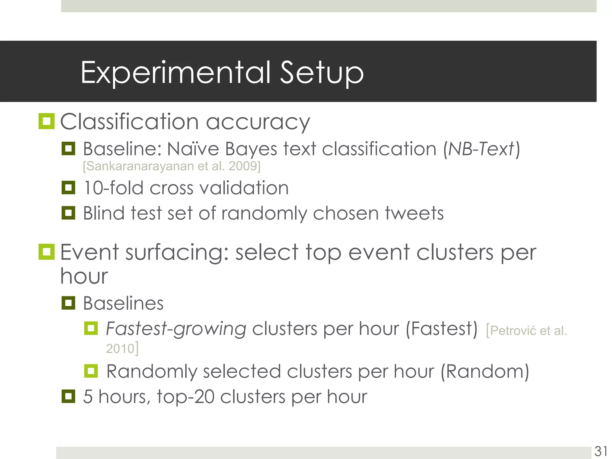 Experimental SetupClassification accuracyBaseline: Naïve Bayes text classification (NB-Text) [Sankaranarayanan et al. 2009]10-fold cross validationBlind test set of randomly chosen tweetsEvent surfacing: select top event clusters per hourBaselinesFastest-growing clusters per hour (Fastest) [Petrović et al. 2010]Randomly selected clusters per hour (Random)5 hours, top-20 clusters per hour31