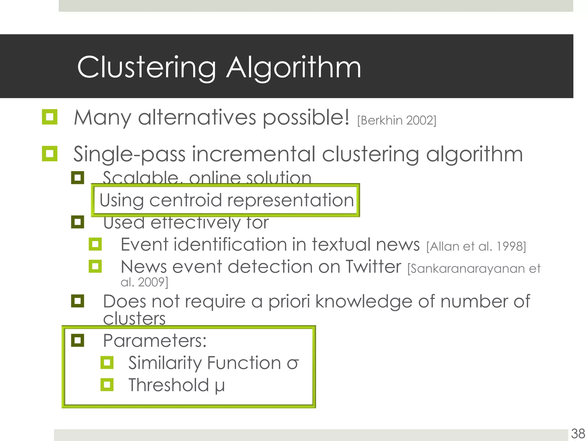 Clustering AlgorithmMany alternatives possible! [Berkhin 2002]Single-pass incremental clustering algorithmScalable, online solutionUsing centroid representation Used effectively for Event identification in textual news [Allan et al. 1998]News event detection on Twitter [Sankaranarayanan et al. 2009]Does not require a priori knowledge of number of clustersParameters:Similarity Function σThreshold μ38