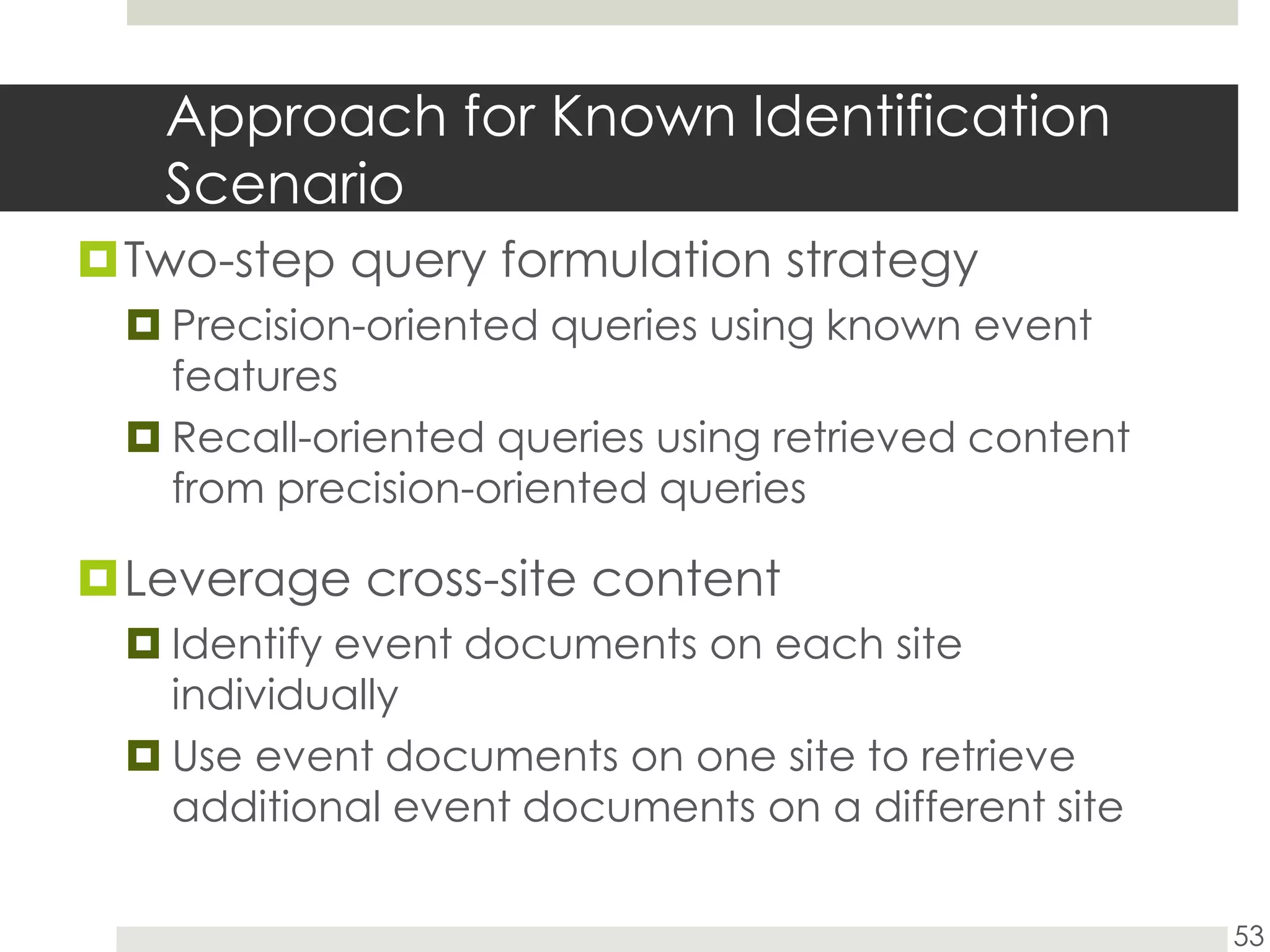 Approach for Known Identification ScenarioTwo-step query formulation strategyPrecision-oriented queries using known event featuresRecall-oriented queries using retrieved content from precision-oriented queriesLeverage cross-site contentIdentify event documents on each site individuallyUse event documents on one site to retrieve additional event documents on a different site53