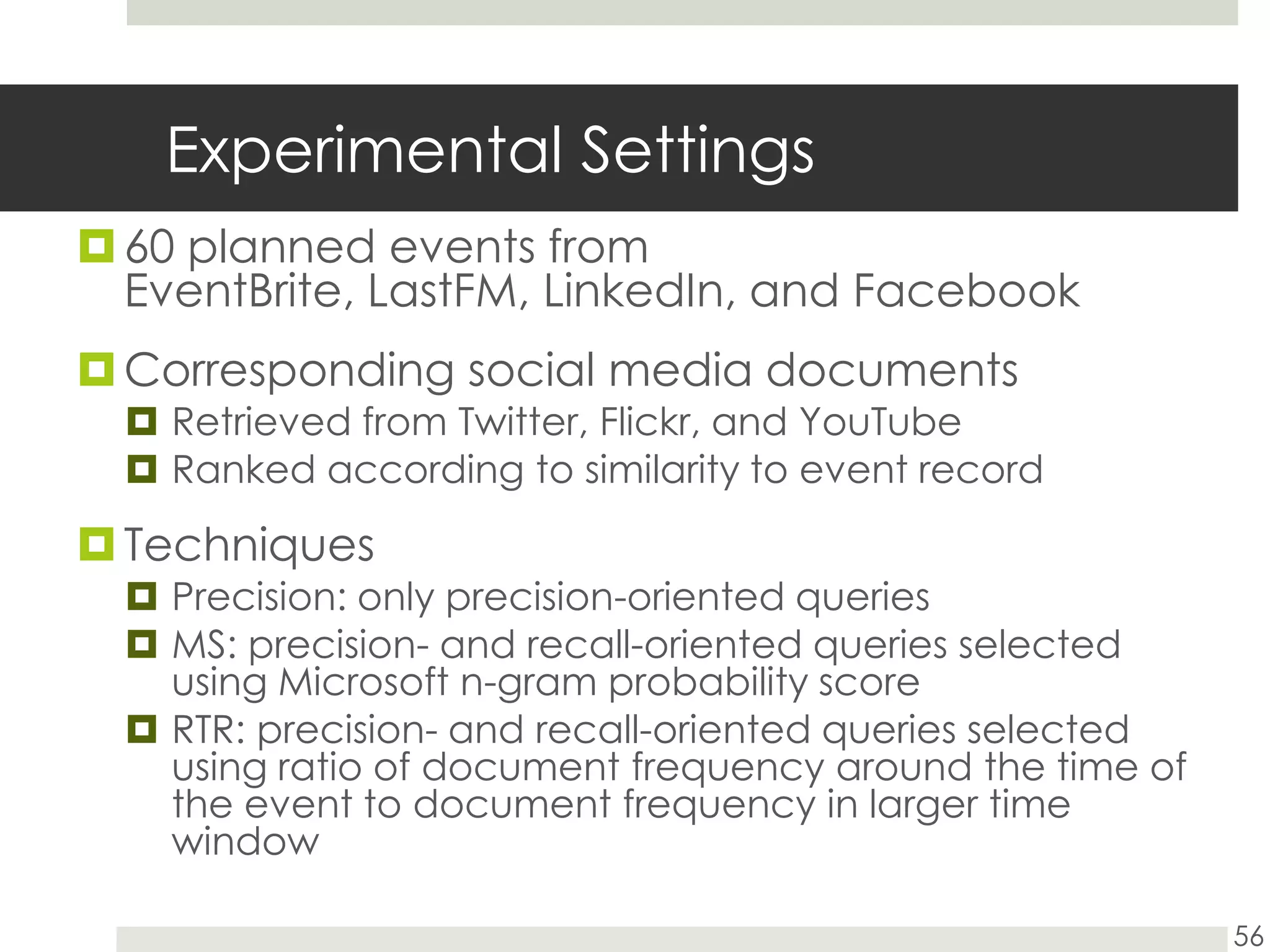 Experimental Settings60 planned events from EventBrite, LastFM, LinkedIn, and FacebookCorresponding social media documentsRetrieved from Twitter, Flickr, and YouTubeRanked according to similarity to event recordTechniquesPrecision: only precision-oriented queriesMS: precision- and recall-oriented queries selected using Microsoft n-gram probability scoreRTR: precision- and recall-oriented queries selected using ratio of document frequency around the time of the event to document frequency in larger time window56
