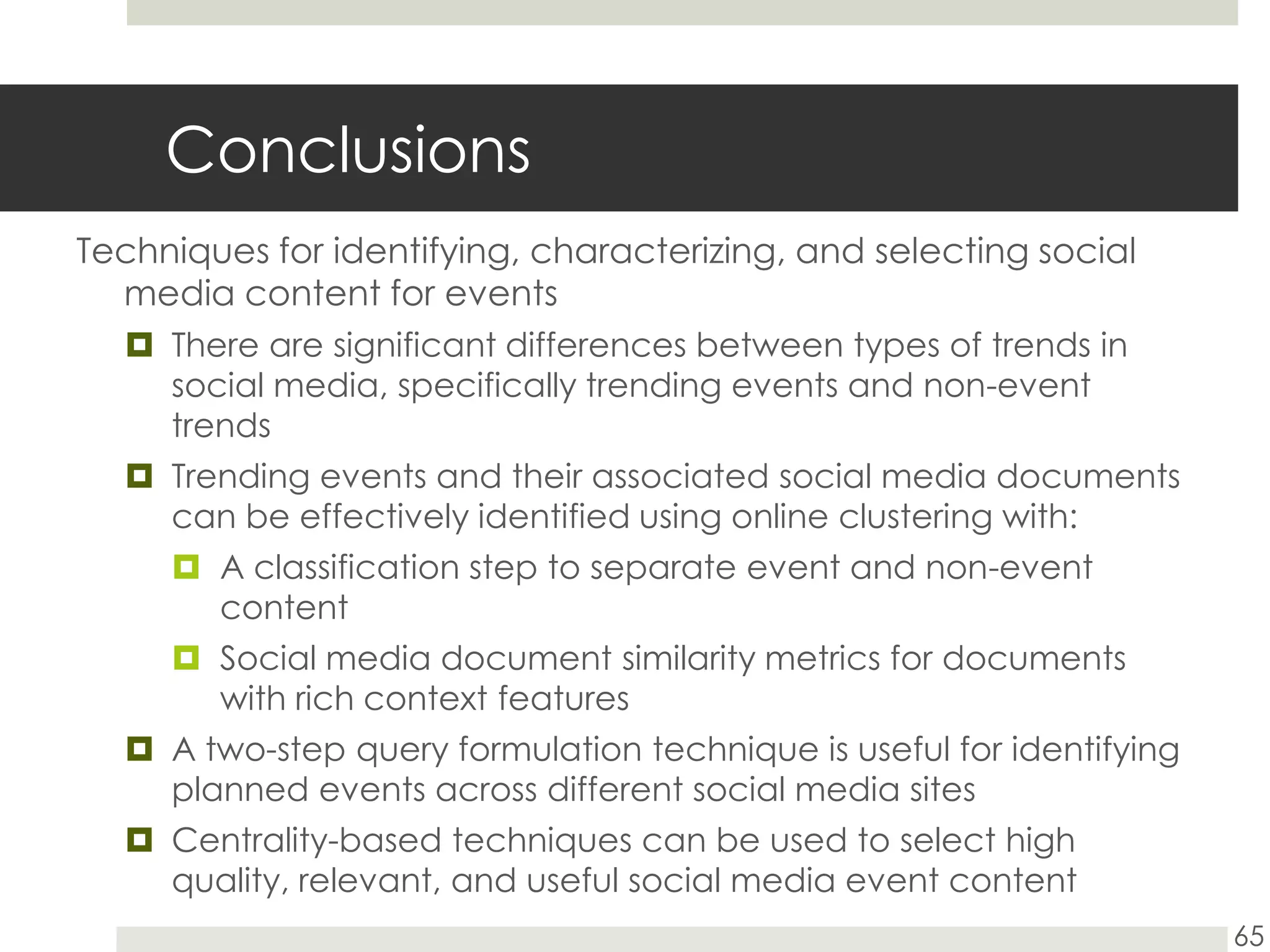 ConclusionsTechniques for identifying, characterizing, and selecting social media content for eventsThere are significant differences between types of trends in social media, specifically trending events and non-event trendsTrending events and their associated social media documents can be effectively identified using online clustering with:A classification step to separate event and non-event contentSocial media document similarity metrics for documents with rich context featuresA two-step query formulation technique is useful for identifying planned events across different social media sites Centrality-based techniques can be used to select high quality, relevant, and useful social media event content65