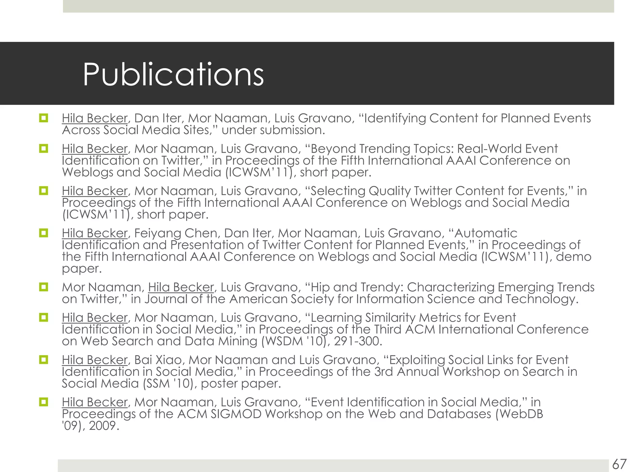 PublicationsHila Becker, Dan Iter, MorNaaman, Luis Gravano, “Identifying Content for Planned Events Across Social Media Sites,” under submission.Hila Becker, Mor Naaman, Luis Gravano, “Beyond Trending Topics: Real-World Event Identification on Twitter,” in Proceedings of the Fifth International AAAI Conference on Weblogs and Social Media (ICWSM’11), short paper.Hila Becker, Mor Naaman, Luis Gravano, “Selecting Quality Twitter Content for Events,” in Proceedings of the Fifth International AAAI Conference on Weblogs and Social Media (ICWSM’11), short paper.Hila Becker, Feiyang Chen, Dan Iter, Mor Naaman, Luis Gravano, “Automatic Identification and Presentation of Twitter Content for Planned Events,” in Proceedings of the Fifth International AAAI Conference on Weblogs and Social Media (ICWSM’11), demo paper.Mor Naaman, Hila Becker, Luis Gravano, “Hip and Trendy: Characterizing Emerging Trends on Twitter,” in Journal of the American Society for Information Science and Technology. Hila Becker, MorNaaman, Luis Gravano, “Learning Similarity Metrics for Event Identification in Social Media,” in Proceedings of the Third ACM International Conference on Web Search and Data Mining (WSDM '10), 291-300.Hila Becker, Bai Xiao, MorNaaman and Luis Gravano, “Exploiting Social Links for Event Identification in Social Media,” in Proceedings of the 3rd Annual Workshop on Search in Social Media (SSM '10), poster paper.Hila Becker, MorNaaman, Luis Gravano, “Event Identification in Social Media,” in Proceedings of the ACM SIGMOD Workshop on the Web and Databases (WebDB '09), 2009.67