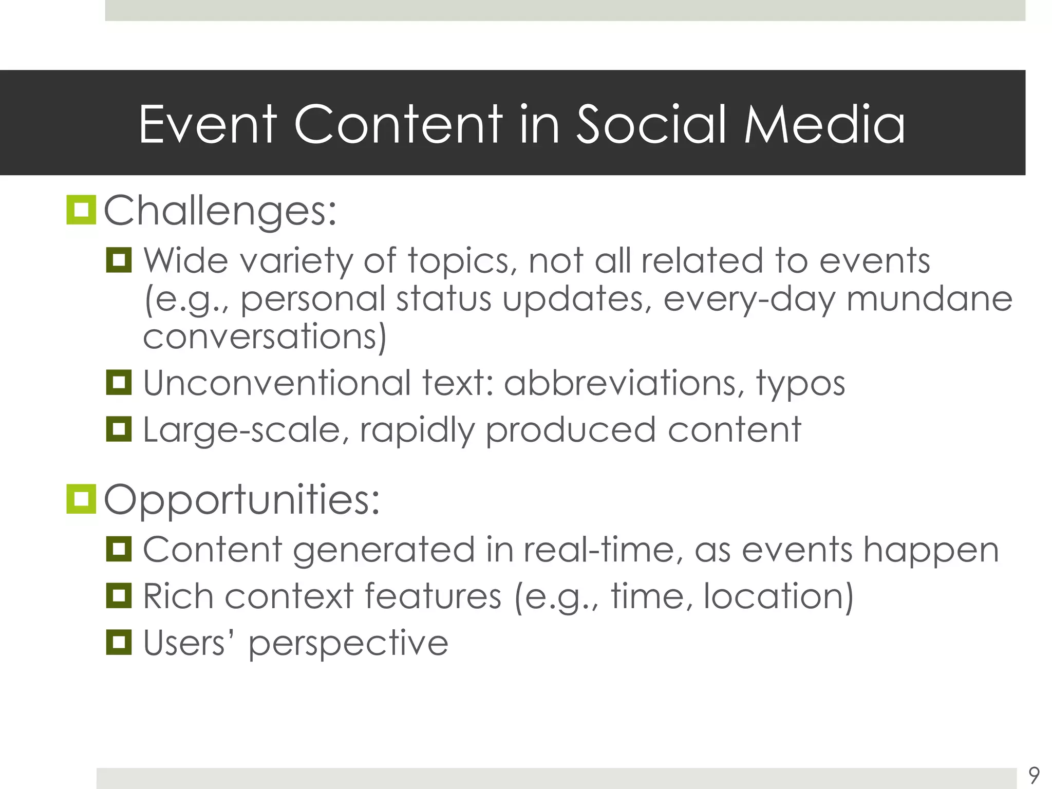 Event Content in Social MediaChallenges:Wide variety of topics, not all related to events (e.g., personal status updates, every-day mundane conversations)Unconventional text: abbreviations, typosLarge-scale, rapidly produced contentOpportunities:Content generated in real-time, as events happenRich context features (e.g., time, location)Users’ perspective9