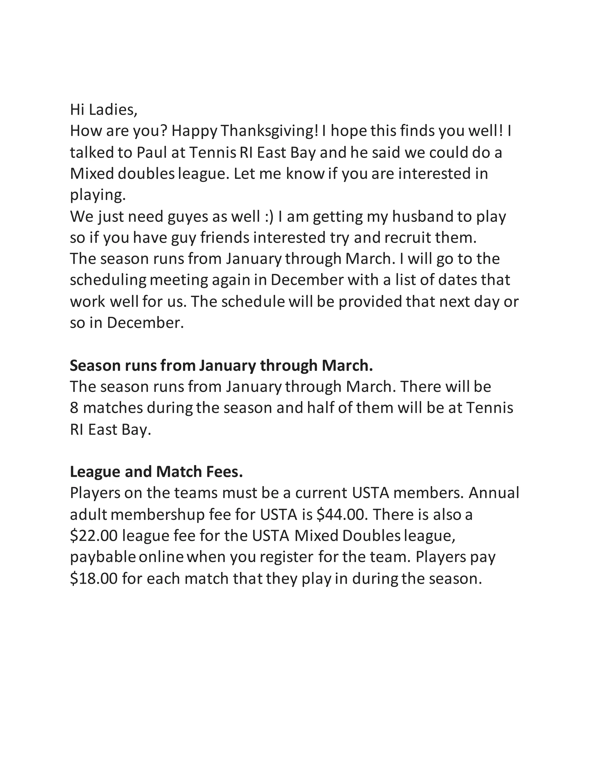 Hi Ladies,
How are you? Happy Thanksgiving! I hope this finds you well! I
talked to Paul at TennisRI East Bay and he said we could do a
Mixed doubles league. Let me know if you are interested in
playing.
We just need guyes as well :) I am getting my husband to play
so if you have guy friends interested try and recruit them.
The season runs from January through March. I will go to the
scheduling meeting again in December with a list of dates that
work well for us. The schedule will be provided that next day or
so in December.
Season runs from January through March.
The season runs from January through March. There will be
8 matches during the season and half of them will be at Tennis
RI East Bay.
League and Match Fees.
Players on the teams must be a current USTA members. Annual
adult membershup fee for USTA is $44.00. There is also a
$22.00 league fee for the USTA Mixed Doubles league,
paybableonlinewhen you register for the team. Players pay
$18.00 for each match that they play in during the season.
 