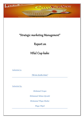 “Strategic marketing Management”
Report on
HIlal Cup kake
Submitted to:
“Ma’am Ayesha Aman”
Submitted by:
Muhammad Salman Qurashi
Muhmmad Furqan
Muhammad Waqas Mazhar
Waqar Wajid
 