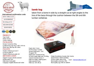 Email : hilalmeat.kz@yandex.com
PRODUCT
Type: Lamb
Status: Frozen
Variety: lamb leg
PACKAGING
Format: Carton box 25 kg
Cardboard box type: 56.2 x 40.2 x 16.9 cm
Plastic type: Blue bag 100 x 60cm
PALLETS
Number of blocks per level: 5
Levels per pallet: 8
Number of blocks per pallet: 40
IDENTIFICATION
Tagged: To agree with the customer
Product label: YES
Pallet sheet: Each pallet
Languages: English, Russian and Arabic
Expiry date: 2 years
Fat Percentage: Variable
Storage temperature: - 18 C
Wrapped: NO
Single pack: Transparent bag
Net meat weight single unit: 12-18 Kg
Amount of product in box: 4
Pallet net weight: 1.000 Kg aprox
Pallet material: Wood
Pallet size: 120 x 80 cm
Origin: Kazakhstan, Georgia, Italy Austria
Special feature: Halal Consulting
Net box weight: about 15 kg
Barrel pulley carton box: YES
Barrel pulley type: HILAL GROUP
international confirmation code
KZA.05/W-0318/E
ES10.1.684/J C.E.E
EC.X-Deuc.0113
UA10038605247
GE405169035
lamb leg
taken from a bone-in side by a straight cut at right angles to the
line of the baca through the cushion between the 5th and 6th
lumbar vertebrae.
OUR BOX
 