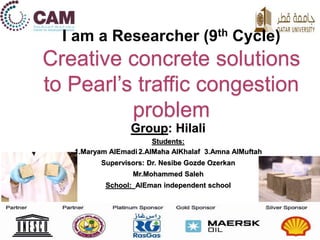 Group: Hilali
Students:
1.Maryam AlEmadi 2.AlMaha AlKhalaf 3.Amna AlMuftah
Supervisors: Dr. Nesibe Gozde Ozerkan
Mr.Mohammed Saleh
School: AlEman independent school
I am a Researcher (9th Cycle)
Creative concrete solutions
to Pearl’s traffic congestion
problem
 