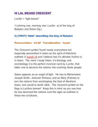 Lucifer = “light-bearer”
1) shining one, morning star, Lucifer a) of the king of
Babylon and Satan (fig.)
The Crescent symbol found nearly everywhere but
especially personified in Islam as the spirit of Antichrist
outlined in Isaiah 14 and I believe has it’s ultimate fruition is
in Islam. The more I study Islam, it’s theology and
eschatology it is the perfect inversion sent by Lucifer, that
fallen one to deceive the nations into crushing Gods people.
Satan appears as an angel of light. He has to Mohammed,
Joseph Smith, Jehovah Witness, and as Mary (Fatima) to
turn the nations from worshipping the God of Abraham,
Isaac, and Jacob to dumb idols. The crescent symbol on the
flags is Lucifers banner! Keep this in mind as you see how
he has deceived the nations over the ages as outlined in
these two scriptures.
 