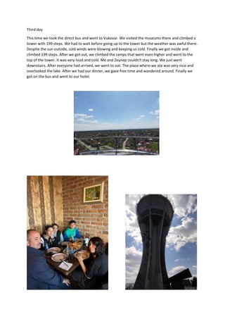 Third day
This time we took the direct bus and went to Vukovar. We visited the museums there and climbed a
tower with 199 steps. We had to wait before going up to the tower but the weather was awful there.
Despite the sun outside, cold winds were blowing and keeping us cold. Finally we got inside and
climbed 199 steps. After we got out, we climbed the ramps that went even higher and went to the
top of the tower. It was very loud and cold. Me and Zeynep couldn't stay long. We just went
downstairs. After everyone had arrived, we went to eat. The place where we ate was very nice and
overlooked the lake. After we had our dinner, we gave free time and wandered around. Finally we
got on the bus and went to our hotel.
 