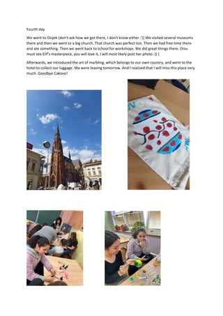 Fourth day
We went to Osijek (don't ask how we got there, I don't know either :')) We visited several museums
there and then we went to a big church. That church was perfect too. Then we had free time there
and ate something. Then we went back to school for workshops. We did great things there. (You
must see Elif's masterpiece, you will love it, I will most likely post her photo :)) )
Afterwards, we introduced the art of marbling, which belongs to our own country, and went to the
hotel to collect our luggage. We were leaving tomorrow. And I realized that I will miss this place very
much. Goodbye Cakovo!
 