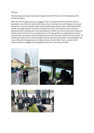 Fifth day
That day we got up and got ready to go to Zagreb and set off. Of course I fell asleep because the
journey was long :).
When we came to Zagreb, we put our luggage in the car and agreed with the coachman that he
would pick us up at the train station after 5 hours. Yes, the city was ours and the places to visit were
waiting for us. First we entered a small market and there were souvenir sellers a little ahead of the
market, we bought souvenirs from there and went for a stroll. Lots of photos. After a few hours,
Macdonald went to Macdonald to have something to eat. While me and my friends were resting, our
teachers left us there for 1 hour to explore the area. This was good for my speed because we were
too tired. After our teachers came, we walked around a little more and arrived at the train station. 20
minutes Even before our car arrived, we got in the car and went to the airport. I was leaving this city,
I was a little sad but happy because I missed my home so much. After 2 hours, we came to the
airport and took our luggage and said goodbye to this city. I will miss you Croatia!
 