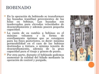 BOBINADO
 En la operación de bobinado se transforman
las husadas (canillas) provenientes de las
hilas en bobinas. Las husadas son
inadecuadas para elevadas velocidades de
desenrollamiento y además poseen pequeña
capacidad.
 La razón de su cambio a bobinas es el
máximo volumen y la forma de
enrollamiento óptimos que se consiguen
para los fines posteriores, es decir: máxima
permeabilidad en el caso de las bobinas
destinadas a tintura, o mínima tensión de
desenrollamiento, además de la gran
capacidad para el tisaje y género de punto.
 Por otra parte, durante el bobinado podemos
aumentar la calidad del hilado mediante la
operación de control y purgado.
 