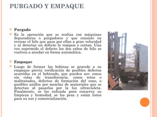 PURGADO Y EMPAQUE
 Purgado
 Es la operación que se realiza con máquinas
depuradoras o purgadores y que consiste en
revisar el hilo que pasa por ellas a gran velocidad
y al detectar un defecto lo rompen o cortan. Una
vez suprimido el defecto los dos cabos de hilo se
vuelven a anudar en forma automática.
 Empaque
 Luego de formar las bobinas se procede a su
empaque previa verificación de posibles defectos
ocurridos en el bobinado, que pueden ser: conos
sin colas de transferencia, conos rotos o
maltratados, defectos de formación del cono, o
posibles anillos por mezclas de materiales que se
detectan al pasarlos por la luz ultravioleta.
Finalmente, se los enfunda para conserva su
limpieza y humedad, se los pesa y están listos
para su uso y comercialización.
 