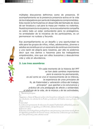 10
múltiples discusiones definimos como de presencia. El
acompañamiento es la presencia presencia-activa en la vida
de los trabajadores por parte de trabajadores comprometidos.
Esta noción la formulamos en desarrollo del llamado de Jesús
de ser levadura y sal para la masa por medios no violentos.
Nuestra presencia no es pasiva, no es escuetamente compañía
es sobre todo un estar contundente pero no protagónico,
no arrebatador de la iniciativa de los participantes, es un
permanecer no ruidoso y fecundo.
Ese acompañamiento es un desafío y una oportunidad no
sólo para los grupos de niños, niñas, adolescentes, jóvenes o
adultos se constituye en un escenario de continuo crecimiento
y una razón de alegría para nosotros, por ello no podemos
decir que nos damos o hacemos para los trabajadores
empobrecidos, sino que con ellos buscamos y descubrimos
vida y vida en abundancia.
3. Los tres asombros
“En cada momento de la historia del PPT
se han dado cambios importantes
pero la esencia ha permanecido,
es así como se vive el reconocimiento de la infancia,
la experiencia de unos principios de
fe, de fraternidad y valoración crítica del trabajo;
principios9
que aportan a la convivencia y
práctica de una pedagogía de afecto y solidaridad,
al disfrute de la vida, de la música y de las actividades,
9 Nuestros principios
Fe
Seguimos a Jesús de Nazaret: pobre entre los pobres, trabajador entre los trabajado-
res, obediente a la voluntad de su Padre y constructor del hombre nuevo y el reino de
Dios.
Fraternidad
Construcción permanente de relaciones de amistad, familiaridad, solidaridad y amor con
nosotros mismos, con iguales y con diferentes. ¡Somos hermanos!
Valoración crítica
Valoramos a los trabajadores y trabajadoras como personas y como sector social, plenos
de dignidad y portadores de buenas nuevas, criticamos las condiciones que nos destru-
yen como personas y como colectivo social.
 