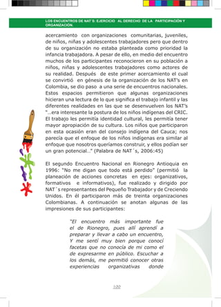 100
LOS ENCUENTROS DE NAT´S: EJERCICIO AL DERECHO DE LA PARTICIPACIÓN Y
ORGANIZACIÓN.
acercamiento con organizaciones comunitarias, juveniles,
de niños, niñas y adolescentes trabajadores pero que dentro
de su organización no estaba planteada como prioridad la
infancia trabajadora. A pesar de ello, en medio del encuentro
muchos de los participantes reconocieron en su población a
niños, niñas y adolescentes trabajadores como actores de
su realidad. Después de este primer acercamiento el cual
se convirtió en génesis de la organización de los NAT’s en
Colombia, se dio paso a una serie de encuentros nacionales.
Estos espacios permitieron que algunas organizaciones
hicieran una lectura de lo que significa el trabajo infantil y las
diferentes realidades en las que se desenvuelven los NAT’s
“…era interesante la postura de los niños indígenas del CRIC.
El trabajo les permitía identidad cultural, les permitía tener
mayor apropiación de su cultura. Los niños que participaron
en esta ocasión eran del consejo indígena del Cauca; nos
parecía que el enfoque de los niños indígenas era similar al
enfoque que nosotros queríamos construir, y ellos podían ser
un gran potencial…” (Palabra de NAT´s, 2006:45)
El segundo Encuentro Nacional en Rionegro Antioquia en
1996: “No me digan que todo está perdido” (permitió la
planeación de acciones concretas en ejes: organizativos,
formativos e informativos), fue realizado y dirigido por
NAT´s representantes del Pequeño Trabajador y de Creciendo
Unidos. En él participaron más de treinta organizaciones
Colombianas. A continuación se anotan algunas de las
impresiones de sus participantes:
“El encuentro más importante fue
el de Rionegro, pues allí aprendí a
preparar y llevar a cabo un encuentro,
Y me sentí muy bien porque conocí
facetas que no conocía de mi como el
de expresarme en público. Escuchar a
los demás, me permitió conocer otras
experiencias organizativas donde
 