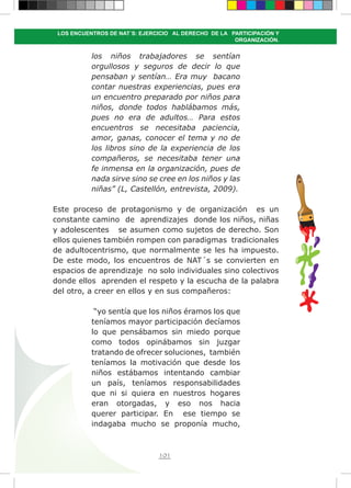101
LOS ENCUENTROS DE NAT´S: EJERCICIO AL DERECHO DE LA PARTICIPACIÓN Y
ORGANIZACIÓN.
los niños trabajadores se sentían
orgullosos y seguros de decir lo que
pensaban y sentían… Era muy bacano
contar nuestras experiencias, pues era
un encuentro preparado por niños para
niños, donde todos hablábamos más,
pues no era de adultos… Para estos
encuentros se necesitaba paciencia,
amor, ganas, conocer el tema y no de
los libros sino de la experiencia de los
compañeros, se necesitaba tener una
fe inmensa en la organización, pues de
nada sirve sino se cree en los niños y las
niñas” (L, Castellón, entrevista, 2009).
Este proceso de protagonismo y de organización es un
constante camino de aprendizajes donde los niños, niñas
y adolescentes se asumen como sujetos de derecho. Son
ellos quienes también rompen con paradigmas tradicionales
de adultocentrismo, que normalmente se les ha impuesto.
De este modo, los encuentros de NAT´s se convierten en
espacios de aprendizaje no solo individuales sino colectivos
donde ellos aprenden el respeto y la escucha de la palabra
del otro, a creer en ellos y en sus compañeros:
“yo sentía que los niños éramos los que
teníamos mayor participación decíamos
lo que pensábamos sin miedo porque
como todos opinábamos sin juzgar
tratando de ofrecer soluciones, también
teníamos la motivación que desde los
niños estábamos intentando cambiar
un país, teníamos responsabilidades
que ni si quiera en nuestros hogares
eran otorgadas, y eso nos hacia
querer participar. En ese tiempo se
indagaba mucho se proponía mucho,
 