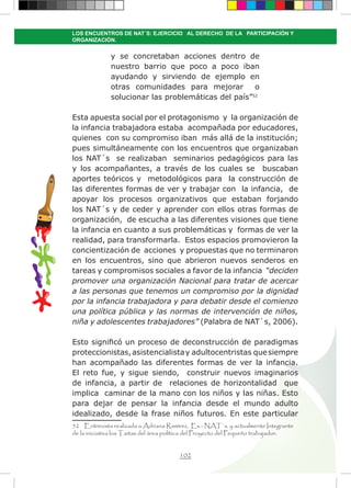 102
LOS ENCUENTROS DE NAT´S: EJERCICIO AL DERECHO DE LA PARTICIPACIÓN Y
ORGANIZACIÓN.
y se concretaban acciones dentro de
nuestro barrio que poco a poco iban
ayudando y sirviendo de ejemplo en
otras comunidades para mejorar o
solucionar las problemáticas del país”52
Esta apuesta social por el protagonismo y la organización de
la infancia trabajadora estaba acompañada por educadores,
quienes con su compromiso iban más allá de la institución;
pues simultáneamente con los encuentros que organizaban
los NAT´s se realizaban seminarios pedagógicos para las
y los acompañantes, a través de los cuales se buscaban
aportes teóricos y metodológicos para la construcción de
las diferentes formas de ver y trabajar con la infancia, de
apoyar los procesos organizativos que estaban forjando
los NAT´s y de ceder y aprender con ellos otras formas de
organización, de escucha a las diferentes visiones que tiene
la infancia en cuanto a sus problemáticas y formas de ver la
realidad, para transformarla. Estos espacios promovieron la
concientización de acciones y propuestas que no terminaron
en los encuentros, sino que abrieron nuevos senderos en
tareas y compromisos sociales a favor de la infancia “deciden
promover una organización Nacional para tratar de acercar
a las personas que tenemos un compromiso por la dignidad
por la infancia trabajadora y para debatir desde el comienzo
una política pública y las normas de intervención de niños,
niña y adolescentes trabajadores” (Palabra de NAT`s, 2006).
Esto significó un proceso de deconstrucción de paradigmas
proteccionistas,asistencialistay adultocentristas quesiempre
han acompañado las diferentes formas de ver la infancia.
El reto fue, y sigue siendo, construir nuevos imaginarios
de infancia, a partir de relaciones de horizontalidad que
implica caminar de la mano con los niños y las niñas. Esto
para dejar de pensar la infancia desde el mundo adulto
idealizado, desde la frase niños futuros. En este particular
52 Entrevista realizada a Adriana Ramírez, Ex - NAT´s. y actualmente Integrante
de la iniciativa los Taitas del área política del Proyecto del Pequeño trabajador.
 